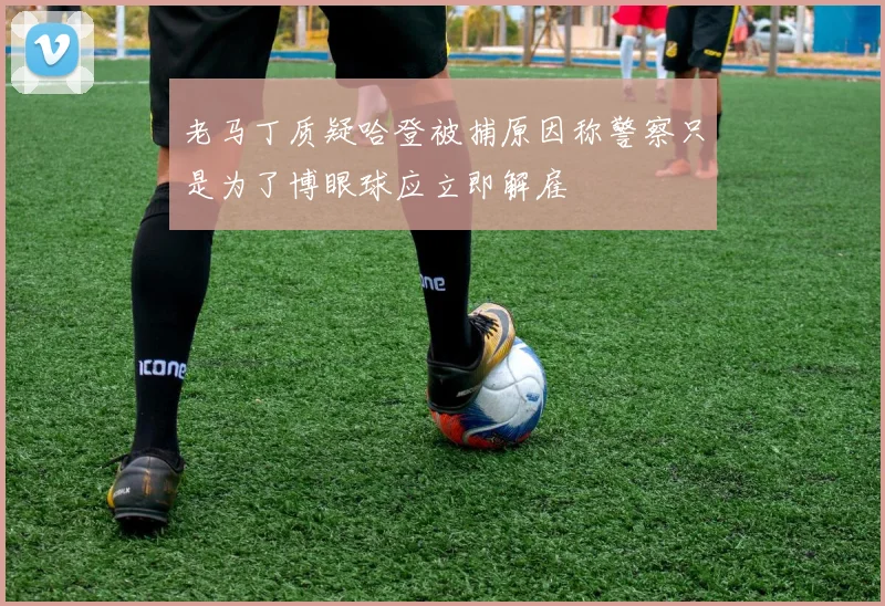 老马丁质疑哈登被捕原因称警察只是为了博眼球应立即解雇