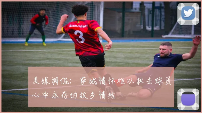美媒调侃：萨城情怀难以抹去球员心中永存的故乡情结