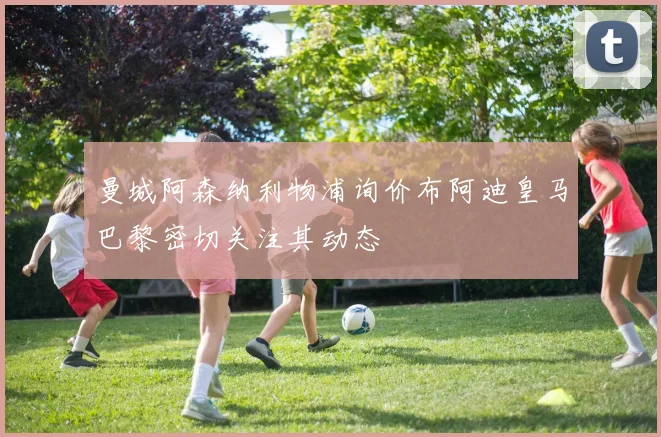 曼城阿森纳利物浦询价布阿迪皇马巴黎密切关注其动态