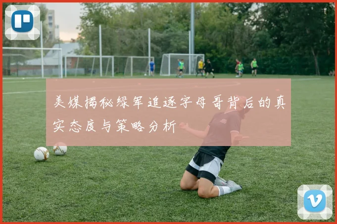 美媒揭秘绿军追逐字母哥背后的真实态度与策略分析