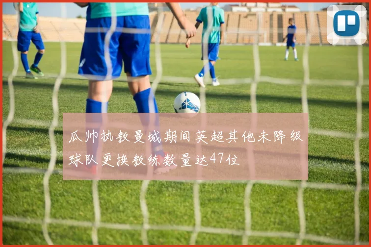 瓜帅执教曼城期间英超其他未降级球队更换教练数量达47位