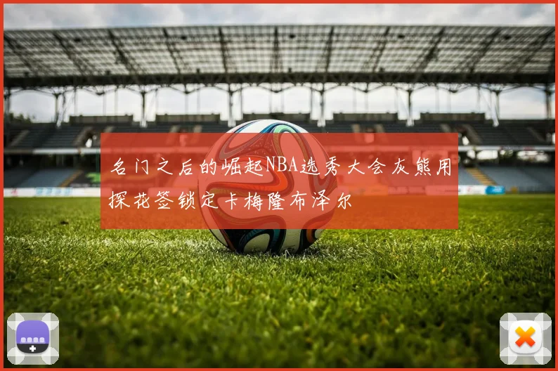 名门之后的崛起NBA选秀大会灰熊用探花签锁定卡梅隆布泽尔