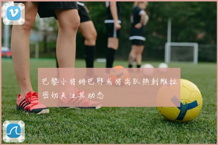 巴黎小将姆巴耶或将离队热刺维拉密切关注其动态