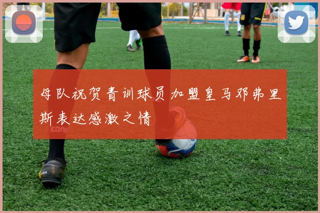 母队祝贺青训球员加盟皇马邓弗里斯表达感激之情