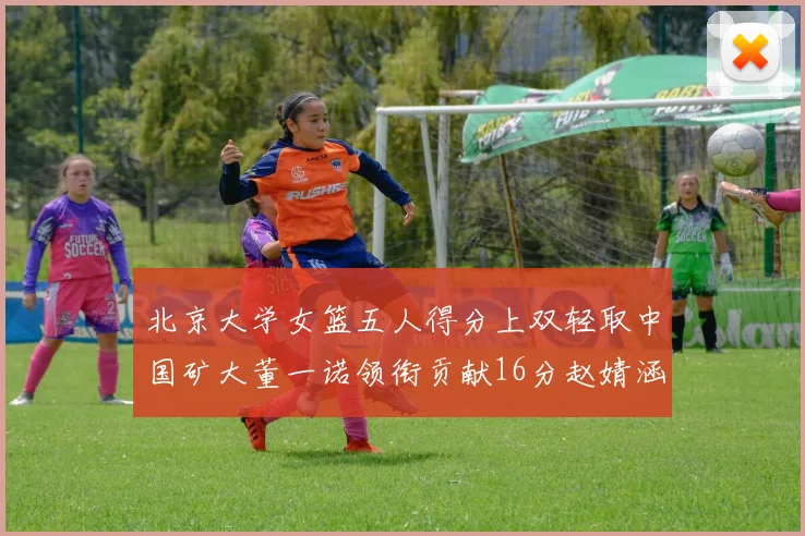 北京大学女篮五人得分上双轻取中国矿大董一诺领衔贡献16分赵婧涵接近双双