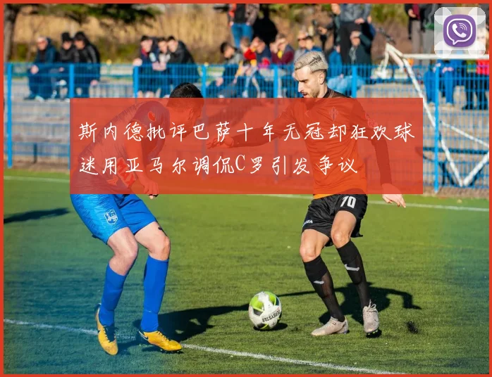 斯内德批评巴萨十年无冠却狂欢球迷用亚马尔调侃C罗引发争议