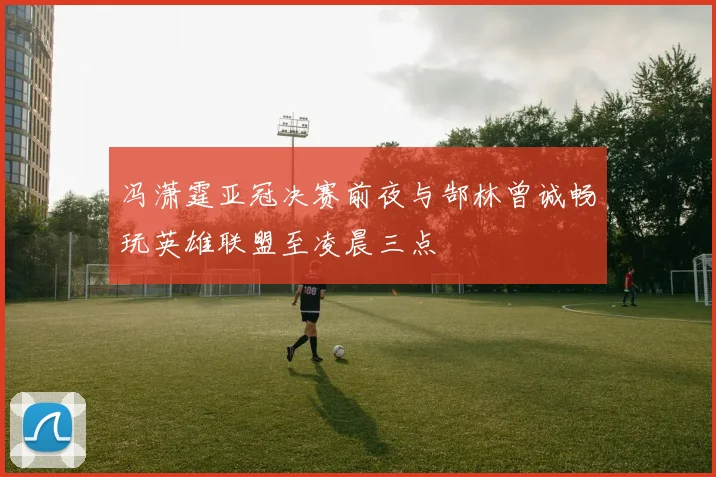 冯潇霆亚冠决赛前夜与郜林曾诚畅玩英雄联盟至凌晨三点