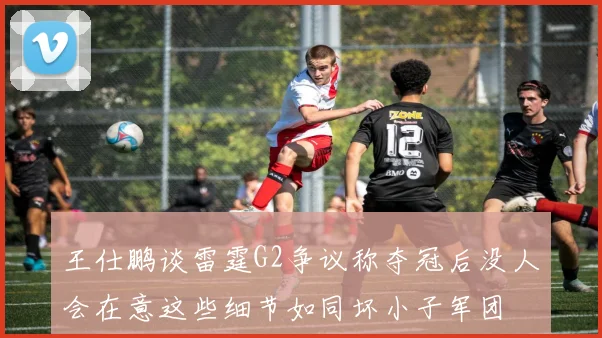 王仕鹏谈雷霆G2争议称夺冠后没人会在意这些细节如同坏小子军团